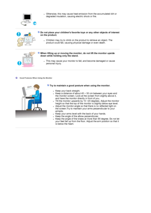 Page 9zOtherwise, this may cause heat emission from the accumulated dirt or 
degraded insulation, causing electric shock or fire.  
Do not place your childrens favorite toys or any other objects of interest 
on the product. 
zChildren may try to climb on the product to retrieve an object. The 
product could fall, causing physical damage or even death.  
When lifting up or moving the monitor, do not lift the monitor upside 
down while holding only the stand. 
zThis may cause your monitor to fa ll, and become...