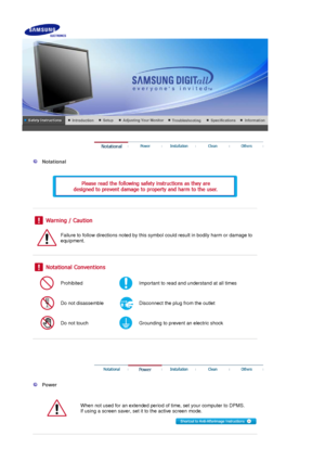 Page 2 
 
  Notational 
  
 
 
 
 
 
Failure to follow directions noted by this symbol could result in bodily harm or damage to 
equipment.  
 
 
 
Prohibited Important to read and understand at all times 
Do not disassemble Disconnect the plug from the outlet 
Do not touch Grounding to prevent an electric shock 
 
 
 
 
 
  Power 
  
When not used for an extended period of time, set your computer to DPMS.  
If using a screen saver, set it to the active screen mode.  
 
 
