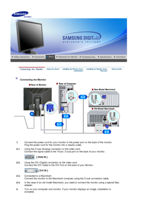 Page 14 
 
 Connecting the Monitor 
1. Connect the power cord for your monitor to the power port on the back of the monitor. 
Plug the power cord for the monitor into a nearby outlet.
2-1. Using the D-sub (Analog) connector on the video card. 
Connect the signal cable to the 15-pin, D-sub port on the back of your monitor. 
 
[ RGB IN ]  
2-2. Using the DVI (Digital) connector on the video card. 
Connect the DVI Cable to the DVI Port on the back of your Monitor. 
 
[ DVI IN ]  
2-3. Connected to a Macintosh....