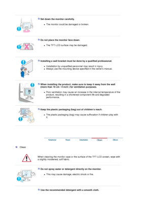 Page 5 
 
Set down the monitor carefully. 
zThe monitor could be damaged or broken.  
 
 
Do not place the monitor face down. 
zThe TFT-LCD surface may be damaged.  
 
 
Installing a wall bracket must be done by a qualified professional. 
zInstallation by unqualified personnel may result in injury.  
zAlways use the mounting device specified in the owners manual.  
 
 
When installing the product, make sure to keep it away from the wall 
(more than 10 cm / 4 inch ) for ventilation purposes. 
zPoor ventilation...