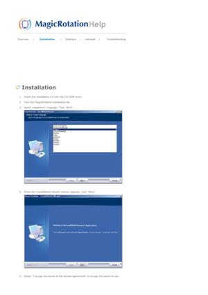 Page 49Overview | Installation |Interface | Uninstall |Troubleshooting 
 
 Installation  
1. Insert the installation CD into the CD-ROM drive.  
2. Click the MagicRotation installation file.  
3. Select installation Language, Click Next. 
 
 
4. When the InstallShield Wizard window appears, click Next.  
 
 
5. Select I accept the terms of the license agreement to accept the terms of use.  
 