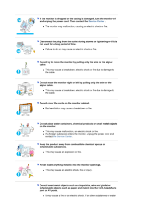 Page 7 
 
If the monitor is dropped or the casing is damaged, turn the monitor off 
and unplug the power cord. Then contact the Service Center . 
zThe monitor may malfunction, causing an electric shock or fire.  
 
 
Disconnect the plug from the outlet during storms or lightening or if it is 
not used for a long period of time. 
zFailure to do so may cause an electric shock or fire.  
 
 
Do not try to move the monitor by pulling only the wire or the signal 
cable. 
zThis may cause a breakdown, electric shock...