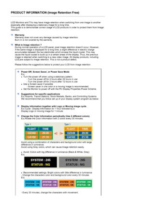 Page 75PRODUCT INFORMATION (Image Retention Free) 
 
LCD Monitors and TVs may have image retention when switching from one image to another 
especially after displaying a stationary image for a long time.  
This guide is to demonstrate correct usage of LCD products in order to protect them from Image 
retention.  
 
WarrantyWarranty does not cover any damage caused by image retention.  
Burn-in is not covered by the warranty. 
What is Image retention ? 
During normal operation of a LCD panel, pixel image...