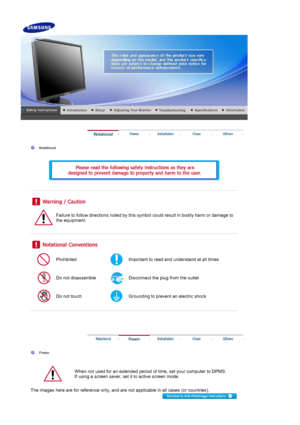 Page 2Notational 
Failure to follow directions noted by this symbol could resu lt in bodily harm or damage to 
the equipment.  
Prohibited Important to read and understand at all times 
Do not disassemble Disconnect the plug  from the outlet 
Do not touch Grounding to prevent  an electric shock 
Power 
When not used for an extended period of  time, set your computer to DPMS.  
If using a screen saver, set it  to active screen mode.  
The images here are for reference only, and are not applicable in all cases...