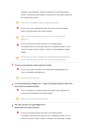 Page 117Hardware > Device Manager > Monitor is selected, the current Plug-and-play 
monitor is removed and new hardware is searched for but the system couldnt find 
any Plug-and-play monitor.  
Please visit our homepage to see the Troubleshooting section. 
An error occurs when replacing the monitor with a new one when the system 
power is off but the system has not been restarted. 
Please restart the system each time the monitor is replaced before using 
MagicTune™ . 
An error occurs when the video card driver...