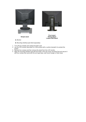 Page 39Simple standPivot stand 
Sliding Stand 
Lowest HAS Stand
A.  Monitor  
B.  Mounting interface pad (Sold separately) 
   1. Turn off your monitor  and unplug its power cord.  
2. Lay the LCD monitor face-down on a flat surf ace with a cushion beneath it to protect the 
screen.
3. Remove four screws and then  remove the stand from the  LCD monitor.  
4. Align the mounting interface pad with the holes in the rear cover mounting Pad and secure it  with four screws that came with the arm-typ e base, wall...