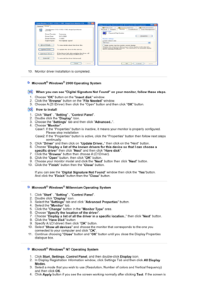 Page 51     
10. Monitor driver installation is completed. 
  Microsoft® Windows® 2000 Operating System
When you can see Digital Signature Not  Found on your monitor, follow these steps.
1. Choose  OK button on the 
Insert disk window.  
2. Click the  Browse button on the 
File Needed window.  
3. Choose A:(D:\Driver) then click the  Open button and then click 
OK button. 
How to install
1. Click  Start , 
Setting  , 
Control Panel .
2. Double click the  Display Icon.  
3. Choose the  Settings tab and then...