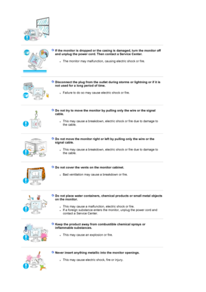 Page 7If the monitor is dropped or the casing is damaged, turn the monitor off 
and unplug the power cord. Then contact a Service Center.
zThe monitor may malfunction, caus ing electric shock or fire.  
Disconnect the plug from the outlet during storms or lightning or if it is 
not used for a long period of time. 
zFailure to do so may cause electric shock or fire.  
Do not try to move the monitor by pu lling only the wire or the signal 
cable.
zThis may cause a breakdown, electric  shock or fire due to damage...