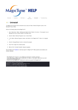Page 101       Overview     |    Installation     |    OSD Mode    |    Color 
Calibration    |    Uninstall     |    Troubleshooting       
 
 Uninstall 
The MagicTune™ program can be removed only by using the Add or Remove Programs option of the 
Windows™ Control Panel.  
Perform the following steps remove MagicTune™. 
1. Go to [Task Tray]  [Start]  [Settings] and select [Control Panel] in the menu. If the program runs on 
Windows™ XP, go to [Control Panel] in the [Start] menu.  
 
2. Click the Add or Remove...