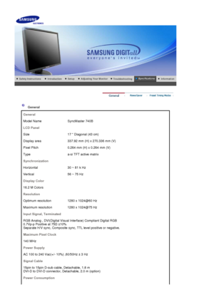 Page 131General
General
Model Name SyncMaster 740B
LCD Panel
Size 17  Diagonal (43 cm)
Display area 337.92 mm (H) x 270.336 mm (V)
Pixel Pitch 0.264 mm (H) x 0.264 mm (V)
Type a-si TFT active matrix
Synchronization
Horizontal 30 ~ 81 k Hz
Vertical 56 ~ 75 Hz
Display Color
16.2 M Colors
Resolution
Optimum resolution 1280 x 1024@60 Hz
Maximum resolution 1280 x 1024@75 Hz
Input Signal, Terminated
RGB Analog , DVI(Digital Visual Interface) Compliant Digital RGB  
0.7Vp-p Positive at 75
 ±10%  
Separate H/V sync,...