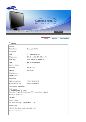 Page 139General
General
Model Name SyncMaster 740N
LCD Panel
Size 17  Diagonal (43 cm)
Display area 337.92 mm (H) x 270.336 mm (V)
Pixel Pitch 0.264 mm (H) x 0.264 mm (V)
Type a-si TFT active matrix
Synchronization
Horizontal 30 ~ 81 k Hz
Vertical 56 ~ 75 Hz
Display Color
16.2 M Colors
Resolution
Optimum resolution 1280 x 1024@60 Hz
Maximum resolution 1280 x 1024@75 Hz
Input Signal, Terminated
RGB Analog  
0.7Vp-p Positive at 75
 ±10%  
Separate H/V sync, Composite sync, TTL level positive or negative.
Maximum...