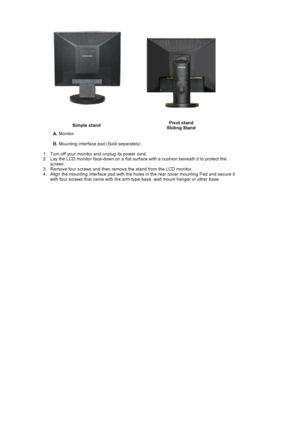 Page 30Simple standPivot stand 
Sliding Stand
A. Monitor  
B. Mounting interface pad (Sold separately) 
   1. Turn off your monitor and unplug its power cord.  
2. Lay the LCD monitor face-down on a flat surface with a cushion beneath it to protect the 
screen.
3. Remove four screws and then remove the stand from the LCD monitor.  
4. Align the mounting interface pad with the holes in the rear cover mounting Pad and secure it 
with four screws that came with the arm-type base, wall mount hanger or other base. 
 