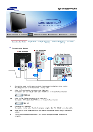 Page 34 
 
 Connecting the Monitor 
1. Connect the power cord for your monitor to the power port on the back of the monitor. 
Plug the power cord for the monitor into a nearby outlet.
2-1. Using the D-sub (Analog) connector on the video card. 
Connect the DVI-A to D-SUB
 Cable to the RGB IN port on the back of your monitor. 
 
[ RGB IN ]  
2-2. Using the DVI (Digital) connector on the video card. 
Connect the DVI Cable to the DVI IN port on the back of your monitor. 
 
[ DVI IN ]  
2-3. Connected to a...
