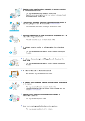 Page 7 
Keep the product away from places exposed to oil, smoke or moisture; 
do not install inside a vehicle. 
zThis may cause malfunction, an electric shock or fire.  
zEspecially avoid operating the monitor near water or outdoors where it 
could be exposed to snow or rain.  
 
 
If the monitor is dropped or the casing is damaged, turn the monitor off 
and unplug the power cord. Then contact the Service Center . 
zThe monitor may malfunction, causing an electric shock or fire.  
 
 
Disconnect the plug from...