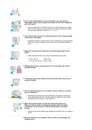 Page 8 
 
Do not insert metal objects such as chopsticks, wire and gimlet or 
inflammable objects such as paper and match into the vent, headphone 
port or AV ports. 
zIt may cause a fire or an electric shock. If an alien substances or water 
flows into the product, turn the product off, unplug the power connector 
from the wall outlet and contact Service Center.  
 
 
If you view a fixed screen for an extended period of time, residual image 
or blurriness may appear. 
zChange the mode to energy save or set a...