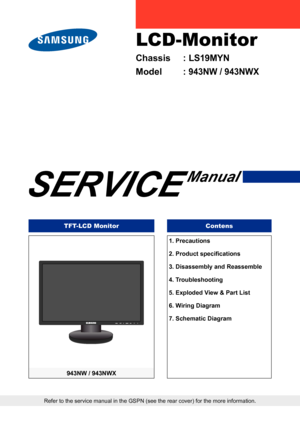 Page 1
LCD-Monitor
Chassis	 :	LS19MYN
Model	 :	943NW	/	943NWX
SERVICE
Manual
TFT-LCD MonitorContens
943NW	/	943NWX
Refer to the service manual in the GSPN (see the rear cover) for the m\
ore information.
1.	Precautions
2. Product specifications
3.	Disassembly	and	Reassembl
e
4.	Troubleshootin
g
5.	Exploded	View	&	Part	Lis
t
6.	Wiring	Diagra
m
7.	Schematic	Diagra
m
Downloaded	from	ManualMonitor.com	Manuals 