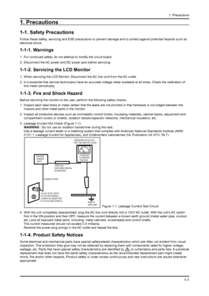 Page 16
1-1
1. Precautions
1. Precautions
1-1. Safety Precautions
Follow these safety, servicing and ESD precautions to prevent damage and to protect against\
 potential hazards such as 
electrical shock.
1-1-1. Warnings
For continued safety, do not attempt to modify the circuit board.
Disconnect the AC power and DC power jack before servicing.
1-1-2. Servicing the LCD Monitor
When servicing the LCD Monitor, Disconnect the AC line cord from the AC outlet.
It is essential that service technicians have an...