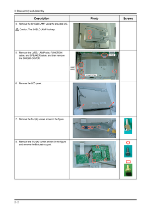 Page 5
3-2 
3. Disassembly and Assembly

Description PhotoScrews
4. Remove the SHIELD-LAMP using the provided JIG.
 Caution: The SHIELD-LAMP is sharp.
5. Remove the LVDS, LAMP wire, FUNCTION 
cable, and SPEAKER cable, and then remove 
the SHIELD-COVER.
LAMP WIRE
LVDS
FUNCTION
6.  Remove the LCD panel..
7. Remove the four (4) screws shown in the figure.
8. Remove the four (4) screws shown in the figure 
and remove the Bracket support.
 