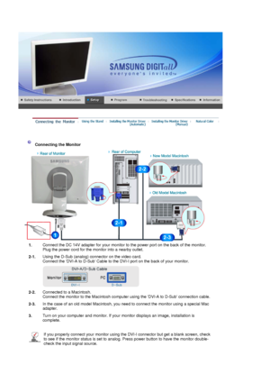 Page 14 
 
 
 
 
 
Connecting the Monitor 
1. Connect the DC 14V adapter for y
our monitor to the power port on the back of the monitor.  
Plug the power cord for the monitor into a nearby outlet.
2-1. Using the D-Sub (analog) connector on the video card. 
Connect the DVI-A to D-Sub
 Cable to the DVI-I port on the back of your monitor. 
 
2-2.Connected to a Macintosh. 
Connect the monitor to the Macintosh computer using the DVI-A to D-Sub connection cable.
2-3. In the case of an old model Macintosh, you need to...