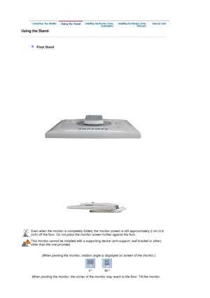 Page 15 
Using the Stand 
 
 
 
   Pivot Stand 
 
Even when the monitor is completely folded, the monitor screen is still approximately 2 cm (0.8 
inch) off the floor. Do not press the monitor screen further against the floor.
This monitor cannot be  installed with a supporting device  (arm-support, wall bracket or other) 
other than the one provided.
  (When pivoting the monitor, rotation angle is displayed on screen of the monitor.) 
0° 90°
When pivoting the monitor, the co rner of the monitor may reach to...