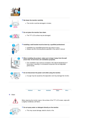 Page 5 
 
Set down the monitor carefully. 
zThe monitor could be damaged or broken.  
 
 
Do not place the monitor face down. 
zThe TFT-LCD surface may be damaged.  
 
 
Installing a wall bracket must be done by a qualified professional. 
zInstallation by unqualified personnel may result in injury.  
zAlways use the mounting device specified in the owners manual.  
 
 
When installing the product, make sure to keep it away from the wall  
(more than 10 cm/4 inch ) for ventilation purposes.  
zPoor ventilation...