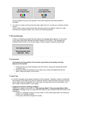 Page 50 
 
This box appears during normal operation if the video cable becomes disconnected or 
damaged. 
 
4. Turn off your monitor and reconnect the video ca ble; then turn on both your computer and the 
monitor.  
If your monitor screen remains blank after using the previous procedure, check your video 
controller and computer system; your  monitor is functioning properly. 
 
 
 Warning Messages  
  If there is something wrong with the input signal, the message below appears on the screen 
or the screen goes...