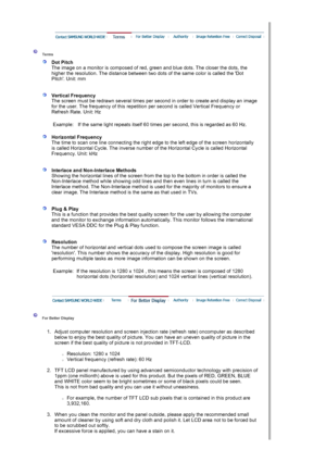 Page 59 
 
 Terms  
 
Dot Pitch 
The image on a monitor is composed of red,  green and blue dots. The closer the dots, the 
higher the resolution. The distance between two dots of the same color is called the Dot 
Pitch. Unit: mm 
 
 
Vertical Frequency 
The screen must be redrawn several times per second in order to create and display an image 
for the user. The frequency of this repetition  per second is called Vertical Frequency or 
Refresh Rate. Unit: Hz  
   
Example: If the same light repeats itself 60...