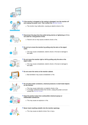 Page 7 
 
If the monitor is dropped or the casing is damaged, turn the monitor off 
and unplug the power cord. Then contact the Service Center. 
zThe monitor may malfunction, causing an electric shock or fire.  
 
 
Disconnect the plug from the outlet during storms or lightening or if it is 
not used for a long period of time. 
zFailure to do so may cause an electric shock or fire.  
 
 
Do not try to move the monitor by pu lling only the wire or the signal 
cable. 
zThis may cause a breakdown, electric shock...