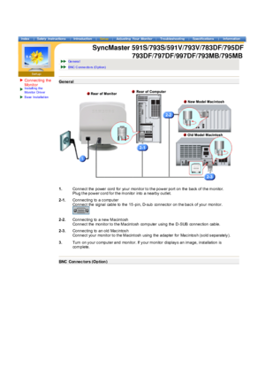 Page 12Connec ting the 
Monit orIns talling the  
Monitor  Dr iv er
Base  Ins tallat ion
 
 
 
 
 
 Ge nera l 
BNC C onne cto rs  (O ption) 
Gener al
1.Connec t the power cord for your monit or t o t he pow er port  on the back  of  t he m onitor.  
Plug t he pow er c ord f or t he m onitor  into  a nearby  out let.
2-1. Connec ting to a c omput er 
Connec t the signal cable to the 15 -pin, D-sub connec tor on t he bac k of your monit or.  
 
2-2.Connec ting to a new  M acint osh  
Connec t the monit or t o t...