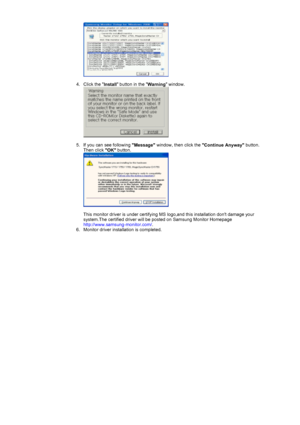 Page 16 
 
4. Click the  Install button in the 
Warning window. 
 
 
5. If you can see following  Message window, then click the 
Continue Anyway button. 
Then click  OK button. 
 
 
This monitor driver is under certifying MS logo,and this installation dont damage your 
system.The certified driver will be posted on Samsung Monitor Homepage  
http://www.samsung-monitor.com/ .  
6. Monitor driver installation is completed.  
 