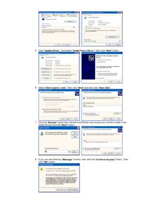 Page 18     
 
5. Click  Update Driver..  and select 
Install from a list or..  then click 
Next button. 
     
 
6. Select  Dont search ,I will..  then click 
Next and then click 
Have disk. 
     
7. Click the  Browse button then choose A:(D:\Driver) and choose your monitor model in the 
model list and click the  Next button. 
     
 
8. If you can see following  Message window, then click the 
Continue Anyway button. Then 
click  OK button. 
 
 
 