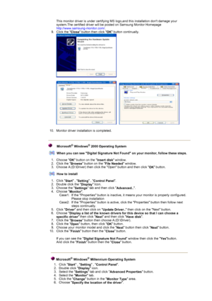 Page 19 
This monitor driver is under certifying MS logo,and this installation dont damage your 
system.The certified driver will be posted on Samsung Monitor Homepage  
http://www.samsung-monitor.com/.  
9. Click the  Close button then click 
OK button continually. 
 
 
     
 
10. Monitor driver installation is completed.  
Microsoft® Windows® 2000 Operating System
When you can see Digital Signature Not Found on your monitor, follow these steps.
1. Choose  OK button on the 
Insert disk window.  
2. Click the...