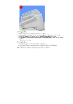 Page 22 
Attaching the Base1. Place the monitor upside-down on a flat work surface.  
2. Align the tabs on the base with the corresponding slots on the bottom of the monitor.  
3. Press the base onto the monitor until the tabs are fully engaged in the slots.  
4. Push the base toward the front of the monitor until the release latch clicks into the locked  position.  
* Do not bend the snap.  
Removing the Base 5. Squeeze and pull up on the release latch on the base.  
6. Push the base toward the back of the...