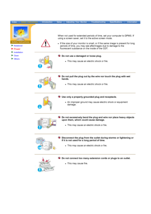 Page 4Notational
Power
Installation
Clean
Others
 
 
 
When not used for extended periods of time, set your computer to DPMS. If 
using a screen saver, set it to the active screen mode. 
 
zIf the size of your monitor is small, or if the same image is present for long 
periods of time, you may see afterimages due to damage to the 
fluorescent substance on the inside of the CDT. 
Do not use a damaged or loose plug.  
z This 
may cause an electric shock  or fire. 
Do not pull the plug out by the wire nor touch...