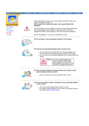Page 6Notational
Power
Installation
Clean
Others
 
 
 
When cleaning the monitor case or the surface of the CDT, wipe with a 
slightly moistened, soft fabric. 
Do not clean Flat monitor with water. Use a water-diluted mild 
detergent.  
 
(Some detergents contain significant amounts of alcohol-based solvents, 
which can damage (color change) or crack the monitor case. The 
antiglare/anti-static surface coating on the CDT may also be affected.) 
Dilute the detergent (1:10 ratio) with water before using. 
Do...