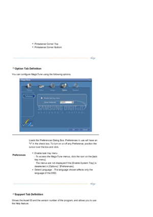 Page 52 Opt ion Ta b Def inition  
You c an c onfigure Magic Tune using the follow ing opt ions.  
 Sup port Ta b De finit io n 
Shows  t he As set  I D  and t he v ersion  number  of  the  program,  and  allows  y ou t o us e 
the Help feat ure. 
zPinbalance Corner Top   
zPinbalance Corner Bott om   
Prefer ences
Loads the Preferenc es Dialog Box.  Pref erences  in use will have an 
V in  the  chec k  box.  T o t urn on  or o ff  any  Pref erence,  pos ition  the 
curs or ov er t he box  and  clic k....