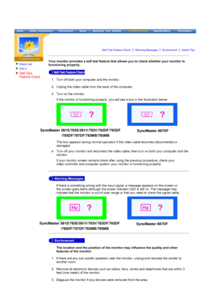 Page 59Check List
Q & A
Your monitor provides a self test feature that allows you to check whether your monitor is 
functioning properly. 
If there is something wrong with the input signal, a message appears on the screen or 
the screen goes blank although the power indicator LED is still on. The message may 
indicate that the monitor is out of scan range or that you need to check the signal cable.  
The location and the position of the monitor may influence the quality and other 
features of the monitor....