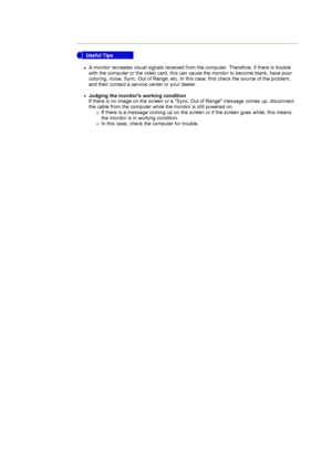 Page 60zA monitor recreates visual signals received from the computer. Therefore, if there is trouble 
with the computer or the video card, this can cause the monitor to become blank, have poor 
coloring, noise, Sync. Out of Range, etc. In this case, first check the source of the problem, 
and then contact a service center or your dealer. 
 
zJudging the monitors working condition 
If there is no image on the screen or a Sync. Out of Range message comes up, disconnect 
the cable from the computer while the...