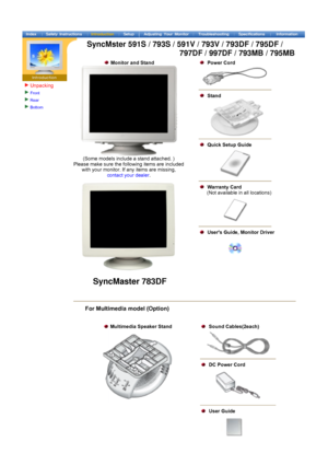 Page 8Unpacking
Front 
Rear 
Bottom    
  Monitor and Stand  
 
(Some models include a stand attached. )  
Please make sure the following items are included  with your monitor. If any items are missing,  
contact your dealer .
 
  Power Cord
  Stand
  Quick Setup Guide
  Warranty Card   
      (Not available in all locations)
   Users Guide, Monitor Driver
     
For Multimedia model (Option) 
 
 
  Multimedia Speaker Stand  
 
  Sound Cables(2each)
  DC Power Cord 
  User Guide
 
SyncMaster 783DF
SyncMster...