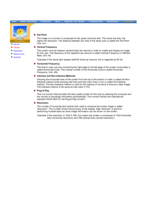 Page 77Service
Terms 
Regulatory 
Natural Color 
Authority 
 
 
Dot Pitch
The image on a monitor is composed of red, green and blue dots. The closer the dots, the 
higher the resolution. The distance between two dots of the same color is called the Dot Pitch. 
Unit: mm
Vertical Frequency
The screen must be redrawn several times per second in order to create and display an image 
for the user. The frequency of this repetition per second is called Vertical Frequency or Refresh 
Rate. Unit: HzExample: If the same...