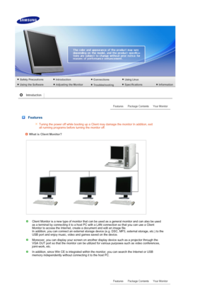 Page 12 
 
 
 
 
 
 
 Features 
Tuning the power off while booting up a Client may damage the monitor In addition, exit 
all running programs before turning the monitor off.
What is Client Monitor?
Client Monitor is a new type of monitor that can be used as a general monitor and can also be used 
as a terminal by connecting it to a host PC with a LAN connection so that you can use a Client 
Monitor to access the Internet, create a document and edit an image file.  
In addition, you can connect an external...