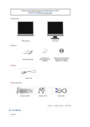 Page 13 
 
 
 
 
 
 
 
 
 
 
 
 
 
 
 
Please make sure the following items are included with your monitor.  
If any items are missing, contact your dealer.  
Contact a local dealer to buy optional items.
Unpacking
Without stand With Stand
Manual
 
 Quick Setup GuideWarranty Card  
(Not available in all 
locations)Users Guide, Monitor Driver, 
Natural Color software, 
MagicTune™ software
Cable
 
  
Power Cord    
Sold separately
 
  Keyboard (USB) Mouse (USB) D-Sub Cable
 
 
 
 Your Monitor
Front
 
 