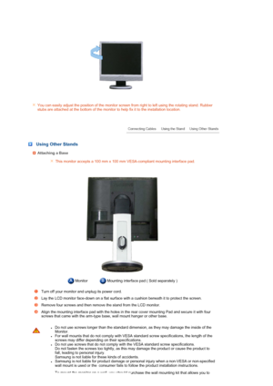 Page 19 
You can easily adjust the position of the monitor screen from right to left using the rotating stand. Rubber 
stubs are attached at the bottom of the monitor to help fix it to the installation location.
 
 
 
 
 
 Using Other Stands
Attaching a Base
This monitor accepts a 100 mm x 100 mm VESA-compliant mounting interface pad.
 Monitor Mounting interface pad ( Sold separately ) 
Turn off your monitor and unplug its power cord. 
Lay the LCD monitor face-down on a flat surface with a cushion beneath it to...