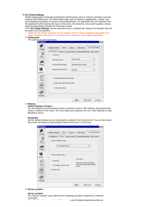 Page 28ICA Global Settings 
Citrix® Independent Computing Architecture (ICA)® allows users to connect remotely to servers 
running Citrix MetaFrame. ICA Client offers quick, secure access to applications, content, and 
entire desktops published on servers running MetaFrame. ICA separates the user interface from 
the application while keeping the logic on the server. By doing this, only screen updates, mouse 
clicks and keystrokes traverse the connection media.  
This  ICA Global Settings  section describes how...