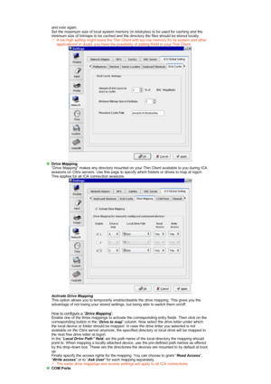 Page 30 and over again. 
Set the maximum size of local system memory (in kilobytes) to be used for caching and the 
minimum size of bitmaps to be cached and the directory the files should be stored locally. A too high setting might leave the Thin Client with too low memory for its system and other 
applications! In doubt, you have the possibility of adding RAM to your Thin Client.
   
Drive Mapping
 Drive Mapping makes any directory mounted on your Thin Client available to you during ICA 
sessions on Citrix...