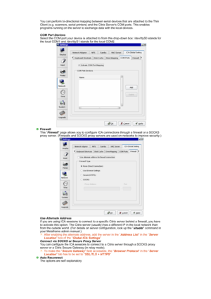 Page 31 You can perform bi-directional mapping between serial devices that are attached to the Thin 
Client (e.g. scanners, serial printers) and the Citrix Servers COM ports. This enables 
programs running on the server to exchange data with the local devices. 
COM Port Devices
 
Select the COM port your device is attached to  from this drop-down box: /dev/ttyS0 stands for 
the local COM1 and /dev/ttyS1 stands for the local COM2. 
 
Firewall
  This “
Firewall ” page allows you to configure ICA connections...