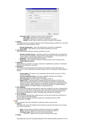 Page 37 
zAutomatic Logon : Select if you want to logon automatically. {User Name: User Name to be used for connection.  {Password: Password to be used for connecting to the system.  {Domain: Domain name in which the system is present on the network.  Display
 The Display tab of the Connection Manager has the following display properties to be set while 
connecting to the remote desktop / server 
zRemote Desktop Size: -
 Size of the window when connection is established.  zColor Depth: - Color depth to be used...