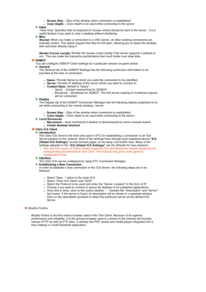 Page 38 
 
zScreen Size: - Size of the window when connection is established.  zColor Depth: -  Color depth to be used while connecting to the server.  Input
  View Only Specifies that no keyboard or mouse events should be sent to the server.  It is a 
useful feature if you want to view a desktop without interfering. 
Misc
  Shared: 
When you make a connection to a VNC server, all other existing connections are 
normally closed. This option request that they be left open, allowing you to share the desktop 
with...