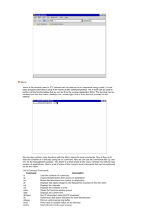 Page 39 
  Xterm
  Xterm is the terminal used in STC wherein we can execute local commands using a shell. It is the  basic busybox shell that is used in the Xterm as the command prompt. The X-term can be used to 
perform all the functionalities that we can do from the various application GUIs. The terminal can be 
invoked from the start menu, desktop icon, mouse  right click or from shortcut provided on the 
taskbar.
 
 
  We can also perform many functions with the Xterm using the local commands. One of them...