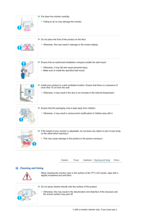 Page 5 Put down the monitor carefully.  
 
Failing to do so may damage the monitor. 
 
 
Do not place the front of the product on the floor.  
 
Otherwise, this may result in damage to the screen display. 
 
 
Ensure that an authorized installation company installs the wall mount.  
 
Otherwise, it may fall and cause personal injury. 
Make sure to install the specified wall mount. 
 
 
Install your product in a well ventilated location. Ensure that there is a clearance of 
more than 10 cm from the wall....